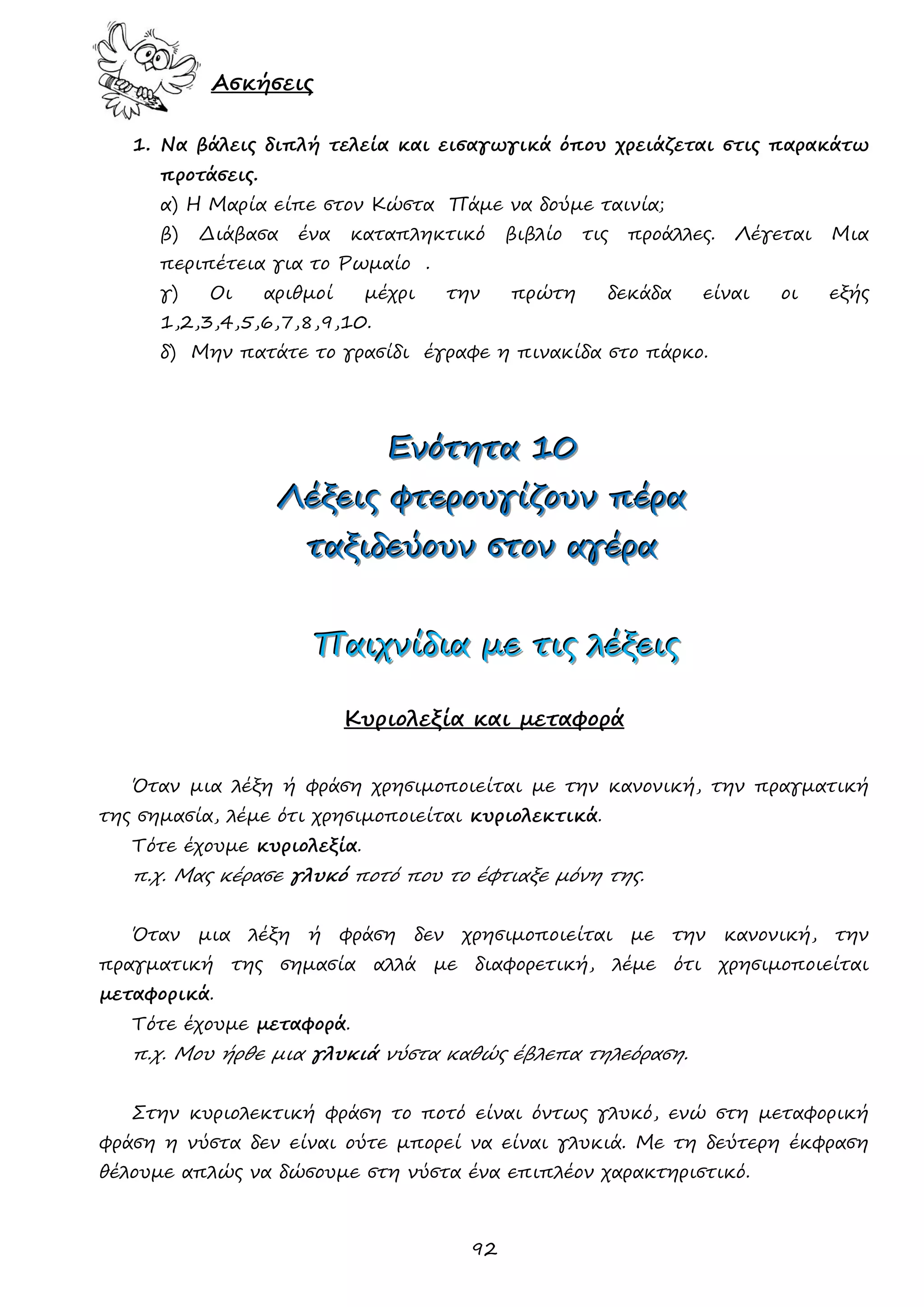 92 
Ασκήσεις 
1. Να βάλεις διπλή τελεία και εισαγωγικά όπου χρειάζεται στις παρακάτω προτάσεις. 
α) Η Μαρία είπε στον Κώστα Πάμε να δούμε ταινία; 
β) Διάβασα ένα καταπληκτικό βιβλίο τις προάλλες. Λέγεται Μια περιπέτεια για το Ρωμαίο . 
γ) Οι αριθμοί μέχρι την πρώτη δεκάδα είναι οι εξής 1,2,3,4,5,6,7,8,9,10. 
δ) Μην πατάτε το γρασίδι έγραφε η πινακίδα στο πάρκο. 
ΕΕΕνννόόότττηηητττααα 111000 
ΛΛΛέέέξξξεεειιιςςς φφφτττεεερρροοουυυγγγίίίζζζοοουυυννν πππέέέρρρααα 
ττταααξξξιιιδδδεεεύύύοοουυυννν σσστττοοοννν αααγγγέέέρρρααα 
ΠΠΠαααιιιχχχνννίίίδδδιιιααα μμμεεε τττιιιςςς λλλέέέξξξεεειιιςςς 
Κυριολεξία και μεταφορά 
Όταν μια λέξη ή φράση χρησιμοποιείται με την κανονική, την πραγματική της σημασία, λέμε ότι χρησιμοποιείται κυριολεκτικά. 
Τότε έχουμε κυριολεξία. 
π.χ. Μας κέρασε γλυκό ποτό που το έφτιαξε μόνη της. 
Όταν μια λέξη ή φράση δεν χρησιμοποιείται με την κανονική, την πραγματική της σημασία αλλά με διαφορετική, λέμε ότι χρησιμοποιείται μεταφορικά. 
Τότε έχουμε μεταφορά. 
π.χ. Μου ήρθε μια γλυκιά νύστα καθώς έβλεπα τηλεόραση. 
Στην κυριολεκτική φράση το ποτό είναι όντως γλυκό, ενώ στη μεταφορική φράση η νύστα δεν είναι ούτε μπορεί να είναι γλυκιά. Με τη δεύτερη έκφραση θέλουμε απλώς να δώσουμε στη νύστα ένα επιπλέον χαρακτηριστικό. 
 