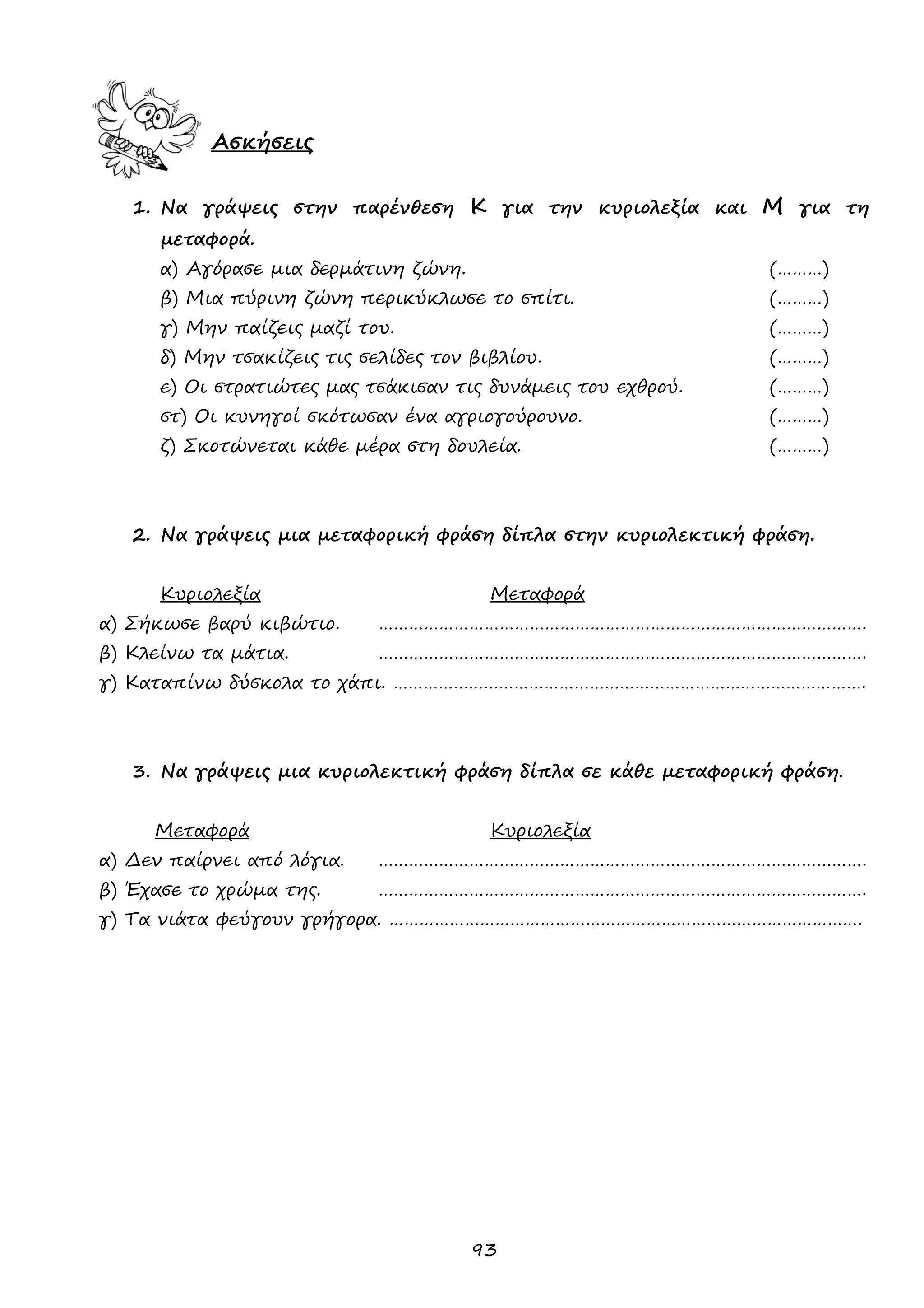 93 
Ασκήσεις 
1. Να γράψεις στην παρένθεση Κ για την κυριολεξία και Μ για τη μεταφορά. 
α) Αγόρασε μια δερμάτινη ζώνη. (………) 
β) Μια πύρινη ζώνη περικύκλωσε το σπίτι. (………) 
γ) Μην παίζεις μαζί του. (………) 
δ) Μην τσακίζεις τις σελίδες τον βιβλίου. (………) 
ε) Οι στρατιώτες μας τσάκισαν τις δυνάμεις του εχθρού. (………) 
στ) Οι κυνηγοί σκότωσαν ένα αγριογούρουνο. (………) 
ζ) Σκοτώνεται κάθε μέρα στη δουλεία. (………) 
2. Να γράψεις μια μεταφορική φράση δίπλα στην κυριολεκτική φράση. 
Κυριολεξία Μεταφορά 
α) Σήκωσε βαρύ κιβώτιο. ……………………………………………………………………………………. 
β) Κλείνω τα μάτια. ……………………………………………………………………………………. 
γ) Καταπίνω δύσκολα το χάπι. …………………………………………………………………………………. 
3. Να γράψεις μια κυριολεκτική φράση δίπλα σε κάθε μεταφορική φράση. 
Μεταφορά Κυριολεξία 
α) Δεν παίρνει από λόγια. ……………………………………………………………………………………. 
β) Έχασε το χρώμα της. ……………………………………………………………………………………. 
γ) Τα νιάτα φεύγουν γρήγορα. …………………………………………………………………………………. 
 