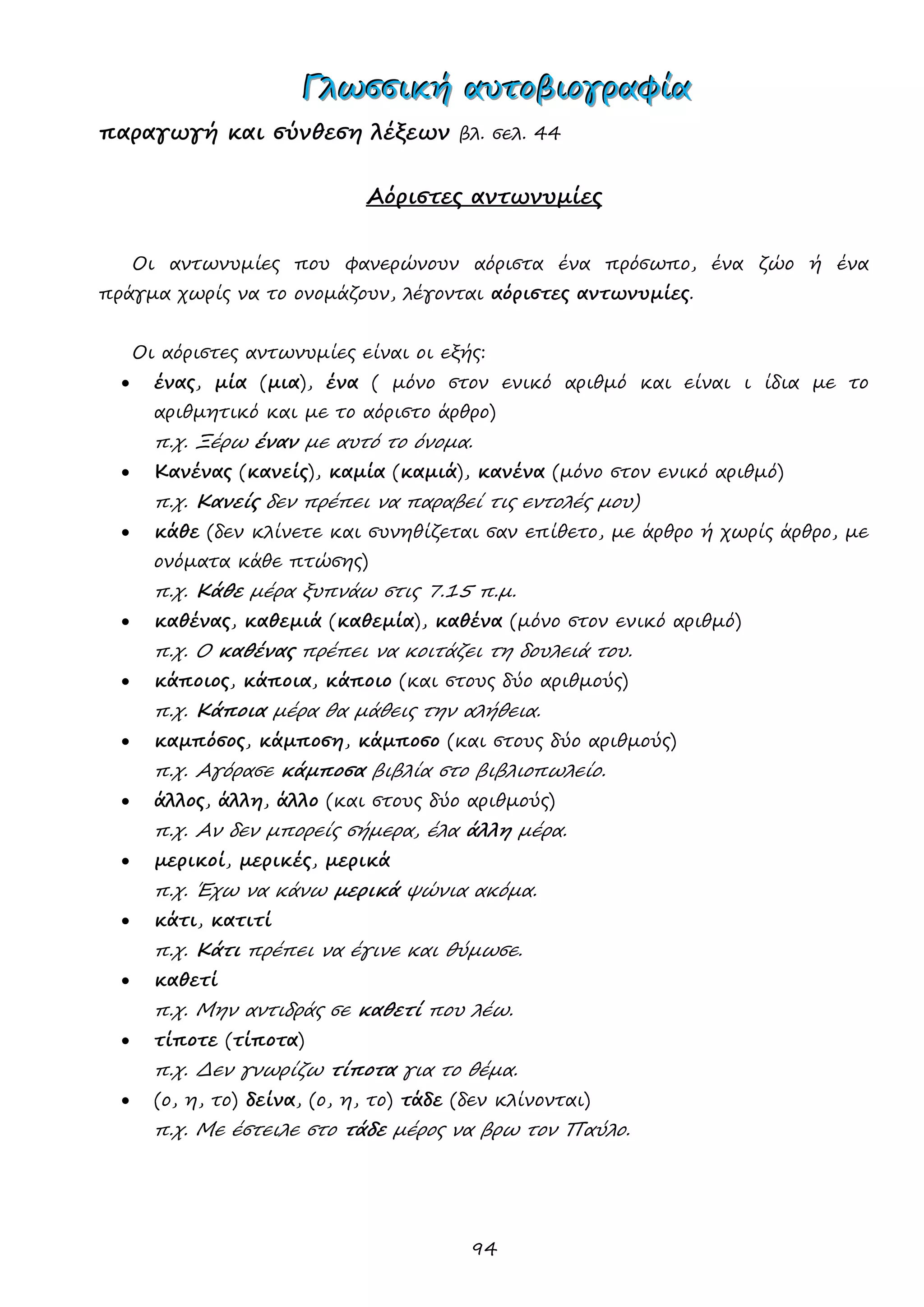 94 
ΓΓΓλλλωωωσσσσσσιιικκκήήή αααυυυτττοοοβββιιιοοογγγρρραααφφφίίίααα 
παραγωγή και σύνθεση λέξεων βλ. σελ. 44 
Αόριστες αντωνυμίες 
Οι αντωνυμίες που φανερώνουν αόριστα ένα πρόσωπο, ένα ζώο ή ένα πράγμα χωρίς να το ονομάζουν, λέγονται αόριστες αντωνυμίες. 
Οι αόριστες αντωνυμίες είναι οι εξής: 
 ένας, μία (μια), ένα ( μόνο στον ενικό αριθμό και είναι ι ίδια με το αριθμητικό και με το αόριστο άρθρο) 
π.χ. Ξέρω έναν με αυτό το όνομα. 
 Κανένας (κανείς), καμία (καμιά), κανένα (μόνο στον ενικό αριθμό) 
π.χ. Κανείς δεν πρέπει να παραβεί τις εντολές μου) 
 κάθε (δεν κλίνετε και συνηθίζεται σαν επίθετο, με άρθρο ή χωρίς άρθρο, με ονόματα κάθε πτώσης) 
π.χ. Κάθε μέρα ξυπνάω στις 7.15 π.μ. 
 καθένας, καθεμιά (καθεμία), καθένα (μόνο στον ενικό αριθμό) 
π.χ. Ο καθένας πρέπει να κοιτάζει τη δουλειά του. 
 κάποιος, κάποια, κάποιο (και στους δύο αριθμούς) 
π.χ. Κάποια μέρα θα μάθεις την αλήθεια. 
 καμπόσος, κάμποση, κάμποσο (και στους δύο αριθμούς) 
π.χ. Αγόρασε κάμποσα βιβλία στο βιβλιοπωλείο. 
 άλλος, άλλη, άλλο (και στους δύο αριθμούς) 
π.χ. Αν δεν μπορείς σήμερα, έλα άλλη μέρα. 
 μερικοί, μερικές, μερικά 
π.χ. Έχω να κάνω μερικά ψώνια ακόμα. 
 κάτι, κατιτί 
π.χ. Κάτι πρέπει να έγινε και θύμωσε. 
 καθετί 
π.χ. Μην αντιδράς σε καθετί που λέω. 
 τίποτε (τίποτα) 
π.χ. Δεν γνωρίζω τίποτα για το θέμα. 
 (ο, η, το) δείνα, (ο, η, το) τάδε (δεν κλίνονται) 
π.χ. Με έστειλε στο τάδε μέρος να βρω τον Παύλο. 
 