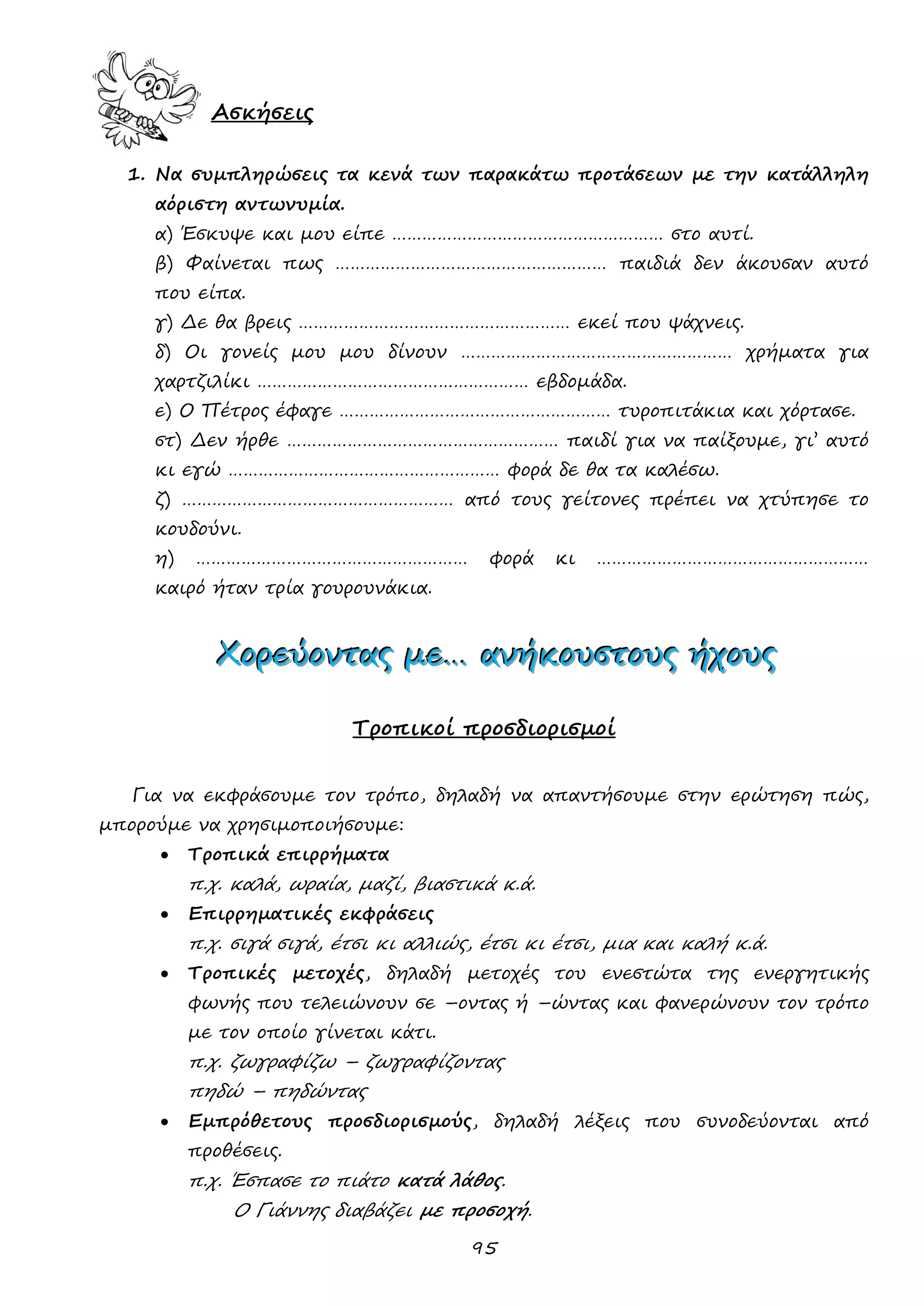 95 
Ασκήσεις 
1. Να συμπληρώσεις τα κενά των παρακάτω προτάσεων με την κατάλληλη αόριστη αντωνυμία. 
α) Έσκυψε και μου είπε ……………………………………………… στο αυτί. 
β) Φαίνεται πως ……………………………………………… παιδιά δεν άκουσαν αυτό που είπα. 
γ) Δε θα βρεις ……………………………………………… εκεί που ψάχνεις. 
δ) Οι γονείς μου μου δίνουν ……………………………………………… χρήματα για χαρτζιλίκι ……………………………………………… εβδομάδα. 
ε) Ο Πέτρος έφαγε ……………………………………………… τυροπιτάκια και χόρτασε. 
στ) Δεν ήρθε ……………………………………………… παιδί για να παίξουμε, γι’ αυτό κι εγώ ……………………………………………… φορά δε θα τα καλέσω. 
ζ) ……………………………………………… από τους γείτονες πρέπει να χτύπησε το κουδούνι. 
η) ……………………………………………… φορά κι ……………………………………………… καιρό ήταν τρία γουρουνάκια. 
ΧΧΧοοορρρεεεύύύοοονννττταααςςς μμμεεε……… ααανννήήήκκκοοουυυσσστττοοουυυςςς ήήήχχχοοουυυςςς 
Τροπικοί προσδιορισμοί 
Για να εκφράσουμε τον τρόπο, δηλαδή να απαντήσουμε στην ερώτηση πώς, μπορούμε να χρησιμοποιήσουμε: 
 Τροπικά επιρρήματα 
π.χ. καλά, ωραία, μαζί, βιαστικά κ.ά. 
 Επιρρηματικές εκφράσεις 
π.χ. σιγά σιγά, έτσι κι αλλιώς, έτσι κι έτσι, μια και καλή κ.ά. 
 Τροπικές μετοχές, δηλαδή μετοχές του ενεστώτα της ενεργητικής φωνής που τελειώνουν σε –οντας ή –ώντας και φανερώνουν τον τρόπο με τον οποίο γίνεται κάτι. 
π.χ. ζωγραφίζω – ζωγραφίζοντας 
πηδώ – πηδώντας 
 Εμπρόθετους προσδιορισμούς, δηλαδή λέξεις που συνοδεύονται από προθέσεις. 
π.χ. Έσπασε το πιάτο κατά λάθος. 
Ο Γιάννης διαβάζει με προσοχή.  