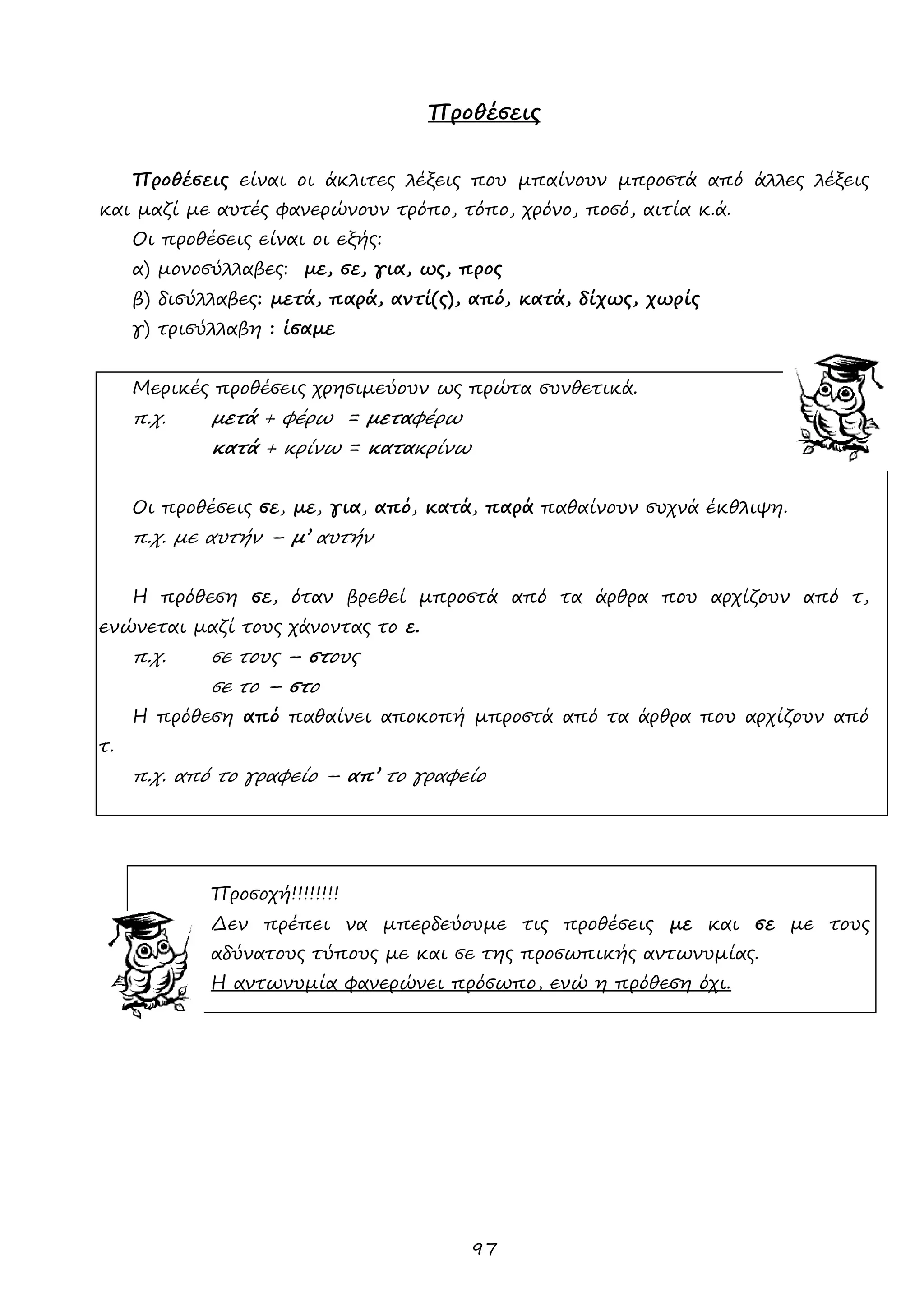 97 
Προθέσεις 
Προθέσεις είναι οι άκλιτες λέξεις που μπαίνουν μπροστά από άλλες λέξεις και μαζί με αυτές φανερώνουν τρόπο, τόπο, χρόνο, ποσό, αιτία κ.ά. 
Οι προθέσεις είναι οι εξής: 
α) μονοσύλλαβες: με, σε, για, ως, προς 
β) δισύλλαβες: μετά, παρά, αντί(ς), από, κατά, δίχως, χωρίς 
γ) τρισύλλαβη : ίσαμε 
Μερικές προθέσεις χρησιμεύουν ως πρώτα συνθετικά. 
π.χ. μετά + φέρω = μεταφέρω 
κατά + κρίνω = κατακρίνω 
Οι προθέσεις σε, με, για, από, κατά, παρά παθαίνουν συχνά έκθλιψη. 
π.χ. με αυτήν – μ’ αυτήν 
Η πρόθεση σε, όταν βρεθεί μπροστά από τα άρθρα που αρχίζουν από τ, ενώνεται μαζί τους χάνοντας το ε. 
π.χ. σε τους – στους 
σε το – στο 
Η πρόθεση από παθαίνει αποκοπή μπροστά από τα άρθρα που αρχίζουν από τ. 
π.χ. από το γραφείο – απ’ το γραφείο 
Προσοχή!!!!!!!! 
Δεν πρέπει να μπερδεύουμε τις προθέσεις με και σε με τους αδύνατους τύπους με και σε της προσωπικής αντωνυμίας. 
Η αντωνυμία φανερώνει πρόσωπο, ενώ η πρόθεση όχι. 
 