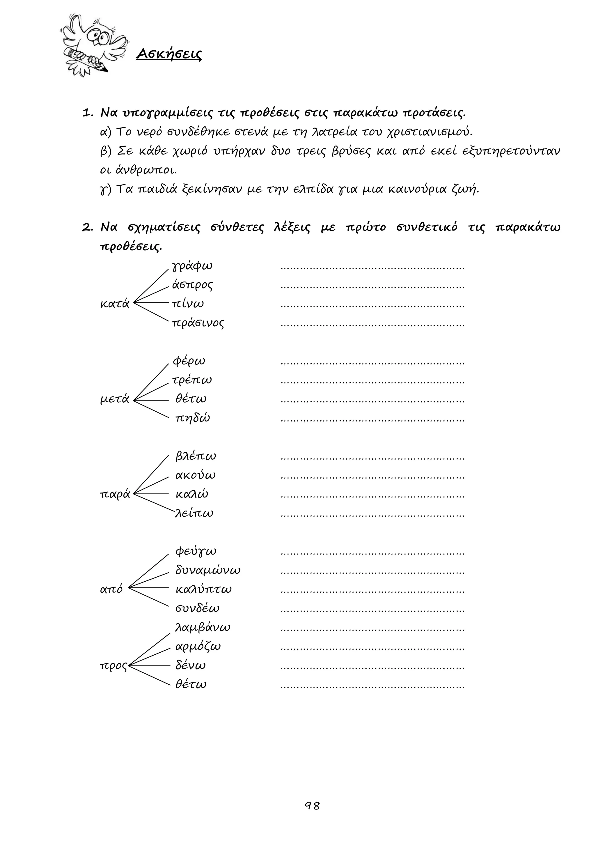 98 
Ασκήσεις 
1. Να υπογραμμίσεις τις προθέσεις στις παρακάτω προτάσεις. 
α) Το νερό συνδέθηκε στενά με τη λατρεία του χριστιανισμού. 
β) Σε κάθε χωριό υπήρχαν δυο τρεις βρύσες και από εκεί εξυπηρετούνταν οι άνθρωποι. 
γ) Τα παιδιά ξεκίνησαν με την ελπίδα για μια καινούρια ζωή. 
2. Να σχηματίσεις σύνθετες λέξεις με πρώτο συνθετικό τις παρακάτω προθέσεις. 
γράφω ………………………………………………… 
άσπρος ………………………………………………… 
κατά πίνω ………………………………………………… 
πράσινος ………………………………………………… 
φέρω ………………………………………………… 
τρέπω ………………………………………………… 
μετά θέτω ………………………………………………… 
πηδώ ………………………………………………… 
βλέπω ………………………………………………… 
ακούω ………………………………………………… 
παρά καλώ ………………………………………………… 
λείπω ………………………………………………… 
φεύγω ………………………………………………… 
δυναμώνω ………………………………………………… 
από καλύπτω ………………………………………………… 
συνδέω ………………………………………………… 
λαμβάνω ………………………………………………… 
αρμόζω ………………………………………………… 
προς δένω ………………………………………………… 
θέτω ………………………………………………… 
 