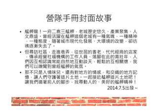營隊手冊封面故事 
• 艋舺龍！一府二鹿三艋舺，老城歷史悠久、產業聚集、人 
文鼎盛。曾經活躍在艋舺這個老城有一種氣魄，一種精神 
，一種態度，隨著城市現代化發展、大環境的改變，卻彷 
彿逐漸失去了。 
• 但尋訪社區，走進巷弄，從世居的耆老，代代經商的店家 
，傳承經營社福機構的工作人員、落腳在此的青壯年，人 
們因互相認識常能自然地互動談天，輕鬆的互相關懷，我 
們可以嗅聞到曾經艋舺的氣氛。 
• 那不只是人情味兒。還有對地方的情感，和交織的地方記 
憶，讓人們守護著這片土地。一起接近艋舺這片土地吧！ 
讓我們循著前人的腳步，找尋動人的、美好的艋舺精神！ 
2014.7.5出發～ 
 