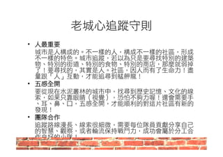 老城心追蹤守則 
• 人最重要 
城市是人構成的。不一樣的人，構成不一樣的社區，形成 
不一樣的特色。城市追蹤，若以為只是要尋找特別的建築 
物、特別的街道、特別的食物、特別的商店，那麼就弱掉 
了！要尋找的，其實是人。社區，因人而有了生命力！盡 
量跟「人」互動，才能追尋到艋舺龍！ 
• 五感全開 
要從現在水泥叢林的城市中，找尋到歷史記憶、文化的線 
索，如果只靠眼睛（視覺），恐怕不夠力喔！還會需要手 
、耳、鼻、口，五感全開，才能順利的對這片社區有新的 
發現！ 
• 團隊合作 
追蹤路線漫長、線索很細微，需要每位隊員貢獻分享自己 
的智慧、觀察，或者輪流保持戰鬥力，成功會屬於分工合 
作良好的小隊！ 
 