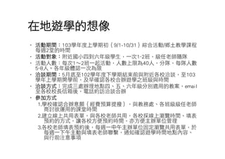 在地遊學的想像 
• 活動期間：103學年度上學期初（9/1-10/31）綜合活動/鄉土教學課程 
每週2堂的時間 
• 活動對象：附近國小四到六年級學生，一次1~2班，級任老師隨隊 
• 活動人數：每次1〜2班一起活動，人數上限為40人，分隊，每隊人數 
5~8人。各年級體認一次為限 
• 洽談期間：5月底至102學年度下學期結束前與附近各校洽談，至103 
學年上學期開學前，及早確認各校合辦遊學之班級與時間 
• 洽談方式：完成三處辦理地點四、五、六年級分別適用的教案，email 
至各校校長信箱後，電話約訪洽談合辦 
• 參加方式 
1.學校確認合辦意願（經費預算提撥），與教務處、各班級級任老師 
商討欲運用的課堂時間 
2.建立線上共用表單，與各校老師共用，各校採線上瀏覽時間、填表 
預約的方式，讓各校方便預約時間，亦方便主辦單位管理 
3.各校老師填表預約後，每週一中午主辦單位固定瀏覽共用表單，於 
每週一下午主動與填表老師聯繫，通知確認遊學時間地點內容、 
與行前注意事項 
 