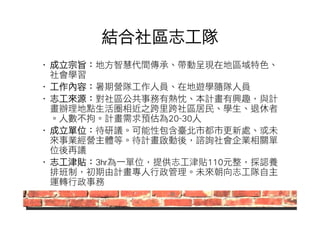 結合社區志工隊 
• 成立宗旨：地方智慧代間傳承、帶動呈現在地區域特色、 
社會學習 
• 工作內容：暑期營隊工作人員、在地遊學隨隊人員 
• 志工來源：對社區公共事務有熱忱、本計畫有興趣，與計 
畫辦理地點生活圈相近之跨里跨社區居民、學生、退休者 
。人數不拘。計畫需求預估為20~30人 
• 成立單位：待研議。可能性包含臺北市都市更新處、或未 
來事業經營主體等。待計畫啟動後，諮詢社會企業相關單 
位後再議 
• 志工津貼：3hr為一單位，提供志工津貼110元整，採認養 
排班制，初期由計畫專人行政管理。未來朝向志工隊自主 
運轉行政事務 
 