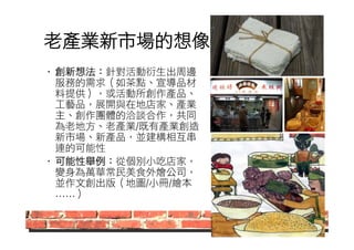 老產業新市場的想像 
• 創新想法：針對活動衍生出周邊 
服務的需求（如茶點、宣導品材 
料提供），或活動所創作產品、 
工藝品，展開與在地店家、產業 
主、創作團體的洽談合作，共同 
為老地方、老產業/既有產業創造 
新市場、新產品，並建構相互串 
連的可能性 
• 可能性舉例：從個別小吃店家， 
變身為萬華常民美食外燴公司， 
並作文創出版（地圖/小冊/繪本 
……） 
 