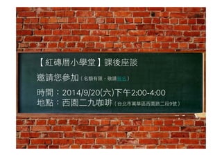 【紅磚厝小學堂】課後座談 
邀請您參加（名額有限，敬請報名） 
時間：2014/9/20(六)下午2:00-4:00 
地點：西園二九咖啡（台北市萬華區西園路二段9號） 

