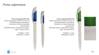 10 
Ручки шариковые 
Ручка шариковая Bio-Pen 
Корпус авторучки на 80% состоит из 
возобновляемого материала, 
способного к биологическому 
разложению. 
Матовый корпус, приятный на ощупь, 
цвет слоновой кости. 
! 
Размеры: 14,8х1 
Материал: пластик 
Ручка шариковая Bio-Pen 
Корпус авторучки на 80% состоит из 
возобновляемого материала, 
способного к биологическому 
разложению. 
Матовый корпус, приятный на ощупь, 
цвет слоновой кости. 
! 
Размеры: 14,8х1 
Материал: пластик 
GiftsPro.ru 
 