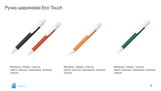5 
Ручка шариковая Eco Touch 
Материал: бамбук, пластик 
Цвета: красный, оранжевый, зеленый, 
черный 
Материал: бамбук, пластик 
Цвета: красный, оранжевый, зеленый, 
черный 
Материал: бамбук, пластик 
Цвета: красный, оранжевый, зеленый, 
черный 
GiftsPro.ru 
 