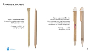 8 
Ручки шариковые 
Ручка шариковая Carton 
Стержень с синими чернилами. 
100% экологичность 
! 
Размеры: 13,8х0,7 см 
Материал: картон 
Ручка шариковая Bio-mix 
Стопроцентная натуральность. 
Корпус из картона, клип из дерева, 
наконечники из биоразлагаемого 
материала на основе целлюлозы. 
! 
Размеры: 14,3x0,9 
Материал: картон 
GiftsPro.ru 
 