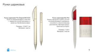 9 
Ручки шариковые 
Ручка шариковая The Original DS3 ECO 
Ручка из биоразлагаемого пластика 
— недорогой способ рассказать о 
своей eco-friendly философии. 
! 
Размеры: 13,8х0,7 см 
Материал: картон 
Ручка шариковая Bio-Pen 
Корпус авторучки на 80% состоит 
из возобновляемого материала, 
способного к биологическому 
разложению. Матовый корпус, 
приятный на ощупь. 
! 
Размеры: 14,8х1 
Материал: пластик 
GiftsPro.ru 
 