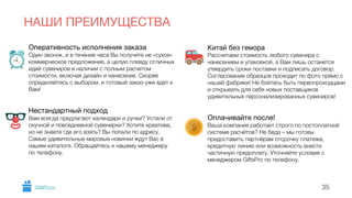 Оперативность исполнения заказа 
Один звонок, и в течение часа Вы получите не «сухое» 
коммерческое предложение, а целую плеяду отличных 
идей сувениров в наличии с полным расчетом 
стоимости, включая дизайн и нанесение. Скорее 
определяйтесь с выбором, и готовый заказ уже едет к 
Вам! 
!! 
Нестандартный подход 
Вам всегда предлагают календари и ручки? Устали от 
скучной и повседневной сувенирки? Хотите креатива, 
но не знаете где его взять? Вы попали по адресу. 
Самые удивительные мировые новинки ждут Вас в 
нашем каталоге. Обращайтесь к нашему менеджеру 
по телефону. 
! 
Китай без гемора 
Рассчитаем стоимость любого сувенира с 
нанесением и упаковкой, а Вам лишь останется 
утвердить сроки поставки и подписать договор. 
Согласование образцов проходит по фото прямо с 
нашей фабрики! Не бойтесь быть первопроходцами 
и открывать для себя новых поставщиков 
удивительных персонализированных сувениров! 
!! 
Оплачивайте после! 
Ваша компания работает строго по постоплатной 
системе расчётов? Не беда – мы готовы 
предоставить партнёрам отсрочку платежа, 
кредитную линию или возможность внести 
частичную предоплату. Уточняйте условия с 
менеджером GiftsPro по телефону. 
НАШИ ПРЕИМУЩЕСТВА 
GiftsPro.ru 35 
 