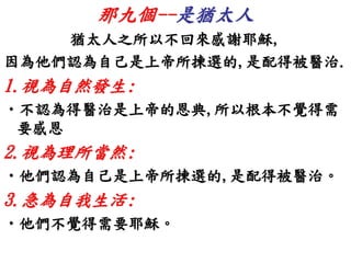 那九個--是猶太人 
猶太人之所以不回來感謝耶穌, 
因為他們認為自己是上帝所揀選的,是配得被醫治. 
1.視為自然發生: 
•不認為得醫治是上帝的恩典,所以根本不覺得需 
要感恩 
2.視為理所當然: 
•他們認為自己是上帝所揀選的,是配得被醫治。 
3.急為自我生活: 
•他們不覺得需要耶穌。 
 