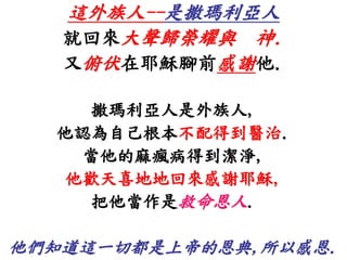 這外族人--是撒瑪利亞人 
就回來大聲歸榮耀與神. 
又俯伏在耶穌腳前感謝他. 
撒瑪利亞人是外族人, 
他認為自己根本不配得到醫治. 
當他的麻瘋病得到潔淨, 
他歡天喜地地回來感謝耶穌, 
把他當作是救命恩人. 
他們知道這一切都是上帝的恩典,所以感恩. 
 