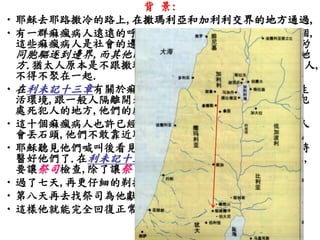 背景: 
•耶穌去耶路撒冷的路上,在撒瑪利亞和加利利交界的地方通過, 
•有一群痲瘋病人遠遠的呼叫耶穌.這一群痲瘋病人一共有十個, 
這些痲瘋病人是社會的邊緣人,他們當中的撒瑪利亞人被他的 
同胞驅逐到邊界,而其他的猶太人也被趕到靠近撒瑪利亞的地 
方.猶太人原本是不跟撒瑪利亞人往來的,但同樣長大痲瘋的人, 
不得不聚在一起. 
•在利未記十三章有關於痲瘋病人的規定,他們要離開正常的生 
活環境,跟一般人隔離開來,他們要獨居在營外,這是放逐罪犯 
處死犯人的地方,他們的處境跟罪犯相當. 
•這十個痲瘋病人也許已經知道耶穌能幫助他們,但害怕其他人 
會丟石頭,他們不敢靠近耶穌,只是遠遠的求耶穌可憐他們. 
•耶穌聽見他們喊叫後看見他們,就叫他們去找祭司察看的同時 
醫好他們了.在利未記十三章中規定,長大痲瘋的人如果好了, 
要讓祭司檢查,除了讓祭司為他作一套潔淨的儀式外,… 
•過了七天,再更仔細的剃掉所有的毛髮,並且洗衣服和洗澡, 
•第八天再去找祭司為他獻祭行潔淨的禮, 
•這樣他就能完全回復正常人的生活了. 
 