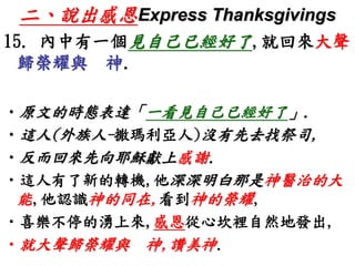 二、說出感恩Express Thanksgivings 
15. 內中有一個見自己已經好了,就回來大聲 
歸榮耀與神. 
•原文的時態表達「一看見自己已經好了」. 
•這人(外族人-撒瑪利亞人)沒有先去找祭司, 
•反而回來先向耶穌獻上感謝. 
•這人有了新的轉機,他深深明白那是神醫治的大 
能,他認識神的同在,看到神的榮耀, 
•喜樂不停的湧上來,感恩從心坎裡自然地發出, 
•就大聲歸榮耀與神,讚美神. 
 