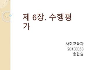 제 6장. 수행평 
가 
사회교육과 
20130063 
송한슬 
 