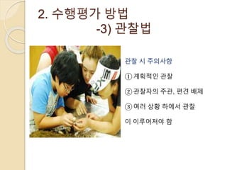 2. 수행평가 방법 
-3) 관찰법 
관찰 시 주의사항 
①계획적인 관찰 
②관찰자의 주관, 편견 배제 
③여러 상황 하에서 관찰 
이 이루어져야 함 
 
