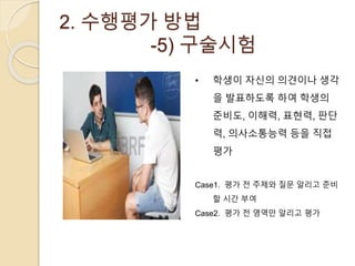 2. 수행평가 방법 
-5) 구술시험 
• 학생이 자신의 의견이나 생각 
을 발표하도록 하여 학생의 
준비도, 이해력, 표현력, 판단 
력, 의사소통능력 등을 직접 
평가 
Case1. 평가 전 주제와 질문 알리고 준비 
할 시간 부여 
Case2. 평가 전 영역만 알리고 평가 
 