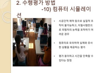 2. 수행평가 방법 
-10) 컴퓨터 시뮬레이 
션 
• 시공간적 제약 등으로 실질적 조 
작이 불가능하고, 지필시험만으 
로 피험자의 능력을 포착하기 어 
려운 경우 
• 컴퓨터로 모의하여 실제와 유사 
한 상황을 제공하는 평가 
• 평가 용이하고 시간을 단축할 수 
있다는 장점 
 