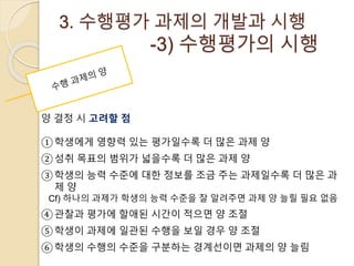3. 수행평가 과제의 개발과 시행 
-3) 수행평가의 시행 
양 결정 시 고려할 점 
①학생에게 영향력 있는 평가일수록 더 많은 과제 양 
②성취 목표의 범위가 넓을수록 더 많은 과제 양 
③학생의 능력 수준에 대한 정보를 조금 주는 과제일수록 더 많은 과 
제 양 
Cf) 하나의 과제가 학생의 능력 수준을 잘 알려주면 과제 양 늘릴 필요 없음 
④관찰과 평가에 할애된 시간이 적으면 양 조절 
⑤학생이 과제에 일관된 수행을 보일 경우 양 조절 
⑥학생의 수행의 수준을 구분하는 경계선이면 과제의 양 늘림 
 