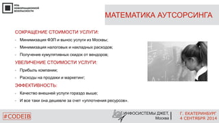 МАТЕМАТИКА АУТСОРСИНГА 
Г. ЕКАТЕРИНБУРГ 
4 СЕНТЯБРЯ 2014 
• И все таки она дешевле за счет «уплотнения ресурсов». 
ИНФОСИСТЕМЫ ДЖЕТ, 
СОКРАЩЕНИЕ СТОИМОСТИ УСЛУГИ: 
• Минимизация ФЗП и вынос услуги из Москвы; 
• Минимизация налоговых и накладных расходов; 
• Получение кумулятивных скидок от вендоров; 
УВЕЛИЧЕНИЕ СТОИМОСТИ УСЛУГИ: 
• Прибыль компании; 
• Расходы на продажи и маркетинг; 
ЭФФЕКТИВНОСТЬ: 
• Качество внешней услуги гораздо выше; 
#CODEIB Москва 
 