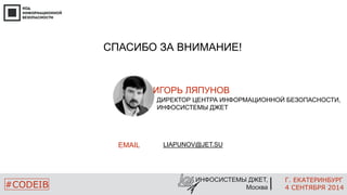 СПАСИБО ЗА ВНИМАНИЕ! 
ИГОРЬ ЛЯПУНОВ 
ДИРЕКТОР ЦЕНТРА ИНФОРМАЦИОННОЙ БЕЗОПАСНОСТИ, 
ИНФОСИСТЕМЫ ДЖЕТ 
EMAIL 
Г. ЕКАТЕРИНБУРГ 
ИНФОСИСТЕМЫ ДЖЕТ, 
#CODEIB Москва 
4 СЕНТЯБРЯ 2014 
LIAPUNOV@JET.SU 
