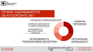 Г. ЕКАТЕРИНБУРГ 
4 СЕНТЯБРЯ 2014 
СОКРАЩЕНИЕ УПРАВЛЕНЧИСКИХ ЗАТРАТ 
ИНФОСИСТЕМЫ ДЖЕТ, 
Москва 
ПОЧЕМУ ЗАДУМЫВАЮТСЯ 
ОБ АУТСОРСИНГЕ ИБ? 
#CODEIB 
ОРГАНИЗАЦИЯ 
СЕРВИСОВ 24*7 
СНИЖЕНИЕ ЗАВИСИМОСТИ 
ОТ СВОИХ СПЕЦИАЛИСТОВ 
НЕОБХОДИМОСТЬ 
БЫСТРОГО СТАРТА 
СЕРВИСОВ 
НЕОБХОДИМОСТЬ 
РАЗНОПЛАНОВОЙ ЭКСПЕРТИЗЫ 
НЕХВАТКА 
ПЕРСОНАЛА 
 