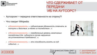 ЧТО СДЕРЖИВАЕТ ОТ 
ПЕРЕДАЧИ 
ИБ НА АУТСОРС? 
Г. ЕКАТЕРИНБУРГ 
4 СЕНТЯБРЯ 2014 
• Аутсорсинг = передача ответственности на сторону?! 
• «Ответственность — субъективная обязанность отвечать за 
• «Ответственность — определенный уровень негативных 
• «Ответственность — это способность влиять на ход 
ИНФОСИСТЕМЫ ДЖЕТ, 
• Что говорит Wikipedia: 
поступки и действия, а также их последствия...»; 
последствий для субъекта в случае нарушения 
им установленных требований...»; 
событий...». 
#CODEIB Москва 
 