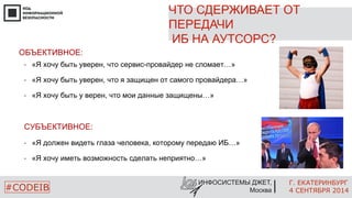 ЧТО СДЕРЖИВАЕТ ОТ 
ПЕРЕДАЧИ 
ИБ НА АУТСОРС? 
Г. ЕКАТЕРИНБУРГ 
4 СЕНТЯБРЯ 2014 
• «Я хочу быть уверен, что сервис-провайдер не сломает…» 
• «Я хочу быть уверен, что я защищен от самого провайдера…» 
• «Я хочу быть у верен, что мои данные защищены…» 
• «Я должен видеть глаза человека, которому передаю ИБ…» 
• «Я хочу иметь возможность сделать неприятно…» 
ИНФОСИСТЕМЫ ДЖЕТ, 
ОБЪЕКТИВНОЕ: 
СУБЪЕКТИВНОЕ: 
#CODEIB Москва 
 