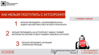 Г. ЕКАТЕРИНБУРГ 
4 СЕНТЯБРЯ 2014 
КАК НЕЛЬЗЯ ПОСТУПАТЬ С АУТСОРСИНГОМ? 
НЕЛЬЗЯ ПЕРЕДАВАТЬ НА АУТСОРСИНГ ЗАДАЧУ, РАЗМЕР 
КОТОРОЙ 2 НЕ СООТВЕТСТВУЕТ РАЗМЕРУ БИЗНЕСА АУТСОРСЕРА 
ИНФОСИСТЕМЫ ДЖЕТ, 
Москва 
#CODEIB 
3 ГЛАВНЫХ «НЕЛЬЗЯ» 
1 НЕЛЬЗЯ ПЕРЕДАВАТЬ «НЕОБРАЗМЕРЕННУЮ» 
ЗАДАЧУ БЕЗ МЕТРИК И БЕЗ ЧЕТКОГО РЕЗУЛЬТАТА 
3 НЕЛЬЗЯ ПЕРЕДАВАТЬ ФУНКЦИЮ 
«ПРИНЯТИЯ РИСКОВ» 
 