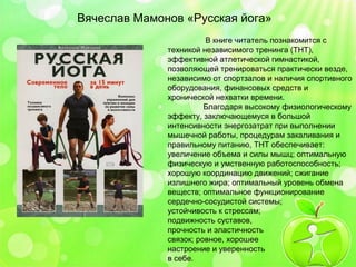 Вячеслав Мамонов «Русская йога» 
В книге читатель познакомится с 
техникой независимого тренинга (ТНТ), 
эффективной атлетической гимнастикой, 
позволяющей тренироваться практически везде, 
независимо от спортзалов и наличия спортивного 
оборудования, финансовых средств и 
хронической нехватки времени. 
Благодаря высокому физиологическому 
эффекту, заключающемуся в большой 
интенсивности энергозатрат при выполнении 
мышечной работы, процедурам закаливания и 
правильному питанию, ТНТ обеспечивает: 
увеличение объема и силы мышц; оптимальную 
физическую и умственную работоспособность; 
хорошую координацию движений; сжигание 
излишнего жира; оптимальный уровень обмена 
веществ; оптимальное функционирование 
сердечно-сосудистой системы; 
устойчивость к стрессам; 
подвижность суставов, 
прочность и эластичность 
связок; ровное, хорошее 
настроение и уверенность 
в себе. 
 