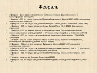 Февраль 
• 2 февраля – День разгрома советскими войсками немецко-фашистских войск в 
Сталинградской битве (1945) 
• 2 февраля – 130 лет со дня рождения Михаила Васильевича Фрунзе (1885-1925), полководца, 
государственного деятеля 
• 10 февраля – 125 лет со дня рождения поэта Бориса Леонидовича Пастернака (1890–1960) 
• 14 февраля – 175 лет со дня рождения Клода Оскара Моне (1840-1926), французского 
художника 
• 15 февраля – 120 лет назад в Москве по инициативе семьи Гнесиных была основана 
• первая музыкальная школа для детей — Музыкальное училище Е. и М. Гнесиных (1895 г.) 
• 18 февраля – 235 лет со дня рождения Алексея Гавриловича Венецианова (1780-1847), 
художника 
• 22 января – 575 лет со дня рождения Ивана III (1440-1505), Великого князя всея Руси, 
положившего начало объединению русских земель 
• 22 февраля - 205 лет со дня рождения Фредерика Шопена (1810-1849), польского 
композитора, пианиста 
• 24 февраля – 270 лет со дня рождения Федора Федоровича Ушакова (1745-1817), флотоводца, 
адмирала, одного из создателей Черноморского флота 
• 24 февраля – 160 лет со дня рождения писателя Всеволода Михайловича Гаршина (1855– 
1888) 
• 27 января – день снятия блокады Ленинграда (1944) 
• 29 февраля – 95 лет со дня рождения писателя Федора Александровича Абрамова (1920– 
1983) 
 