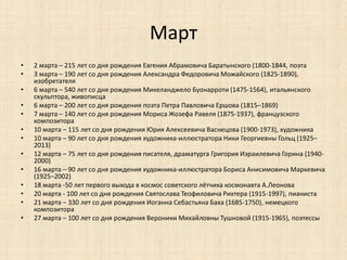 Март 
• 2 марта – 215 лет со дня рождения Евгения Абрамовича Баратынского (1800-1844, поэта 
• 3 марта – 190 лет со дня рождения Александра Федоровича Можайского (1825-1890), 
изобретателя 
• 6 марта – 540 лет со дня рождения Микеланджело Буонарроти (1475-1564), итальянского 
скульптора, живописца 
• 6 марта – 200 лет со дня рождения поэта Петра Павловича Ершова (1815–1869) 
• 7 марта – 140 лет со дня рождения Мориса Жозефа Равеля (1875-1937), французского 
композитора 
• 10 марта – 115 лет со дня рождения Юрия Алексеевича Васнецова (1900-1973), художника 
• 10 марта – 90 лет со дня рождения художника-иллюстратора Ники Георгиевны Гольц (1925– 
2013) 
• 12 марта – 75 лет со дня рождения писателя, драматурга Григория Израилевича Горина (1940- 
2000) 
• 16 марта – 90 лет со дня рождения художника-иллюстратора Бориса Анисимовича Маркевича 
(1925–2002) 
• 18 марта -50 лет первого выхода в космос советского лётчика космонавта А.Леонова 
• 20 марта - 100 лет со дня рождения Святослава Теофиловича Рихтера (1915-1997), пианиста 
• 21 марта – 330 лет со дня рождения Иоганна Себастьяна Баха (1685-1750), немецкого 
композитора 
• 27 марта – 100 лет со дня рождения Вероники Михайловны Тушновой (1915-1965), поэтессы 
 