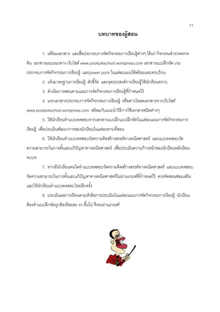 11 
บทบาทของผู้สอน 
1. เตรียมเอกสาร และสื่อประกอบการจัดกิจกรรมการเรียนรู้ต่างๆ ได้แก่ กิจกรรมสารวจตรวจ ค้น เอกสารแนะแนวทาง เว็บไซต์ www.pookpikschool.wordpress.com เอกสารแบบฝึกหัด เกม ประกอบการจัดกิจกรรมการเรียนรู้ และpower point ในแต่ละแผนให้พร้อมและครบถ้วน 
2. แจ้งมาตรฐานการเรียนรู้ ตัวชี้วัด และจุดประสงค์การเรียนรู้ให้นักเรียนทราบ 
3. ดาเนินการสอนตามแผนการจัดกิจกรรมการเรียนรู้ที่กาหนดไว้ 
4. แจกเอกสารประกอบการจัดกิจกรรมการเรียนรู้ หรือดาวโหลดเอกสารจากเว็บไซต์ www.pookpikschool.wordpress.com พร้อมกับแนะนาวิธีการใช้เอกสารชนิดต่างๆ 
5. ให้นักเรียนทาแบบทดสอบจากเอกสารแบบฝึกแบบฝึกหัดในแต่ละแผนการจัดกิจกรรมการ เรียนรู้ เพื่อประเมินพัฒนาการของนักเรียนในแต่ละคาบที่สอน 
6. ให้นักเรียนทาแบบทดสอบวัดความคิดสร้างสรรค์ทางคณิตศาสตร์ และแบบทดสอบวัด ความสามารถในการตั้งและแก้ปัญหาทางคณิตศาสตร์ เพื่อประเมินความก้าวหน้าของนักเรียนหลังเรียน จบบท 
7. หากมีนักเรียนคนใดทาแบบทดสอบวัดความคิดสร้างสรรค์ทางคณิตศาสตร์ และแบบทดสอบ วัดความสามารถในการตั้งและแก้ปัญหาทางคณิตศาสตร์ไม่ผ่านเกณฑ์ที่กาหนดไว้ ควรจัดสอนซ่อมเสริม และให้นักเรียนทาแบบทดสอบใหม่อีกครั้ง 
8. ประเมินผลการเรียนตามหัวข้อการประเมินในแต่ละแผนการจัดกิจกรรมการเรียนรู้ นักเรียน ต้องทาแบบฝึกหัดถูกต้องร้อยละ 80 ขึ้นไป จึงจะผ่านเกณฑ์ 
 