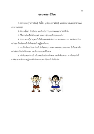 12 
บทบาทของผู้เรียน 
1. ศึกษามาตรฐานการเรียนรู้ ตัวชี้วัด จุดประสงค์การเรียนรู้ และสาระสาคัญของเอกสารแนะ แนวทางแต่ละชุด 
2. ศึกษาเนื้อหา คาอธิบาย และตัวอย่างจากเอกสารแนะแนวทางให้เข้าใจ 
3. ให้ความร่วมมือในกิจกรรมสารวจตรวจค้น และกิจกรรมเกมต่างๆ 
4. ทบทวนความรู้ต่างๆจากเว็บไซต์ www.pookpikschool.wordpress.com และส่งการบ้าน อย่างครบถ้วนทั้งทางเว็บไซต์ และส่งกับครูผู้สอนโดยตรง 
5. แบบฝึกหัดและข้อสอบในเว็บไซต์ www.pookpikschool.wordpress.com นักเรียนควรทา อย่างตั้งใจ ซื่อสัตย์ต่อตนเอง และทาภายในเวลาที่กาหนด 
6. นักเรียนควรทาการบ้านในแต่ละวันอย่างสม่าเสมอ และทาด้วยตนเอง หากมีประเด็นที่ สงสัยสามารถซักถามครูผู้สอนหรือติดตามทบทวนได้จากเว็บไซต์ข้างต้น 
 