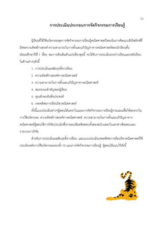 13 
การประเมินประกอบการจัดกิจกรรมการเรียนรู้ 
ผู้เรียนที่ได้ใช้นวัตกรรมชุดการจัดกิจกรรมการเรียนรู้คณิตศาสตร์โดยเน้นการคิดแบบฮิวริสติกส์ที่ มีต่อความคิดสร้างสรรค์ ความสามารถในการตั้งและแก้ปัญหาทางคณิตศาสตร์ของนักเรียนชั้น มัธยมศึกษาปีที่ 1 เรื่อง สมการเชิงเส้นตัวแปรเดียวชุดนี้ จะได้รับการประเมินระหว่างเรียนและหลังเรียน ในด้านต่างๆดังนี้ 
1. การประเมินผลสัมฤทธิ์ทางเรียน 
2. ความคิดสร้างสรรค์ทางคณิตศาสตร์ 
3. ความสามารถในการตั้งและแก้ปัญหาทางคณิตศาสตร์ 
4. สมรรถนะสาคัญของผู้เรียน 
5. คุณลักษะอันพึงประสงค์ 
6. เจตคติต่อการเรียนวิชาคณิตศาสตร์ 
ทั้งนี้แบบประเมินต่างๆผู้สอนได้แทรกในแผนการจัดกิจกรรมการเรียนรู้รายแผนเพื่อให้สะดวกใน การใช้นวัตกรรม ความคิดสร้างสรรค์ทางคณิตศาสตร์ ความสามารถในการตั้งและแก้ปัญหาทาง คณิตศาสตร์ผู้สอนใช้การวิจัยประเมินซึ่งรายละเอียดข้อสอบทั้งสองฉบับแสดงในเอกสารข้อสอบและ รายงานการวิจัย 
สาหรับการประเมินผลสัมฤทธิ์ทางเรียน และแบบประเมินเจตคติต่อการเรียนวิชาคณิตศาสตร์ใช้ ประเมินหลังการใช้นวัตกรรมครบทั้ง 10 แผนการจัดกิจกรรมการเรียนรู้ ผู้สอนได้แนบไว้ดังนี้ 
 