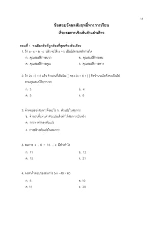 14 
ข้อสอบวัดผลสัมฤทธิ์ทางการเรียน 
เรื่องสมการเชิงเส้นตัวแปรเดียว 
ตอนที่ 1 จงเลือกข้อที่ถูกต้องที่สุดเพียงข้อเดียว 
1. ถ้า a - c = b - c แล้ว จะได้ a = b เป็นไปตามหลักการใด 
ก. คุณสมบัติการบวก ข. คุณสมบัติการลบ ค. คุณสมบัติการคูณ ง. คุณสมบัติการหาร 
2. ถ้า 2x - 5 = 6 แล้ว จานวนที่เติมใน [ ] ของ 2x = 6 + [ ] คือจานวนใดจึงจะเป็นไป 
ตามคุณสมบัติการบวก 
ก. 3 ข. 4 ค. 5 ง. 6 
3. คาตอบของสมการคืออะไร ก. ตัวแปรในสมการ 
ข. จานวนที่แทนค่าตัวแปรแล้วทาให้สมการเป็นจริง 
ค. การหาค่าของตัวแปร 
ง. การสร้างตัวแปรในสมการ 
4. สมการ x - 6 = 15 , x มีค่าเท่าไร 
ก. 11 ข. 12 ค. 15 ง. 21 
4. จงหาคาตอบของสมการ 5m - 40 = 60 
ก. 5 ข. 10 ค. 15 ง. 20 
 