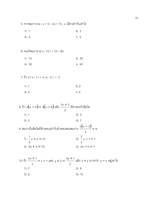 15 
5. จากสมการ 4x - x + 5 = 2x + 10 , x มีค่าเท่ากับเท่าไร 
ก. 1 ข. 2 
ค. 4 ง. 5 
6. จงแก้สมการ 5( x - 10 ) + 10 = 60 
ก. 10 ข. 20 
ค. 30 ง. 40 
7. ถ้า 3 ( x - 1 ) + 4 ( x - 2 ) = 3 
ก. 1 ข. 2 
ค. 3 ง. 4 
8. ถ้า 4x  4  3x  4 แล้ว 
5 
5x  5 มีค่าตรงกับข้อใด 
1) 1 2) 3 
3) 5 4) 7 
9. สมการในข้อใดมีคาตอบเท่ากับคาตอบของสมการ   
6 
3 
2 x 3 
 
 
1) x 2 14 
3 
1 
  2) x 1 7 
3 
2 
  
3) 5x  3  15 4) 2x 5  7 
10. ถ้า x 1 
3 
2x 1 
  
 และ 
2 
3y 1 
y 2  
  แล้ว x  y มากกว่า y  x อยู่เท่าไร 
1) 7 2) 8 
3) 9 4) 10 
 