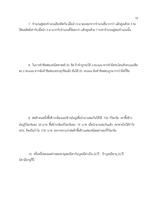 18 
7. จานวนคู่สองจานวนเรียงติดกัน เมื่อนา 6 มาลบออกจากจานวนที่มากกว่า แล้วคูณด้วย 3 จะ ได้ผลลัพธ์เท่ากับเมื่อนา 4 มาบวกกับจานวนที่น้อยกว่า แล้วคูณด้วย 7 จงหาจานวนคู่สองจานวนนั้น 
( -10 , -8 ) 
8. ในการทาข้อสอบคณิตศาสตร์ 20 ข้อ ถ้าทาถูกจะได้ 3 คะแนน หากทาผิดจะโดนหักคะแนนข้อ ละ 2 คะแนน หากฉันทาข้อสอบครบทุกข้อแล้ว ฉันได้ 20 คะแนน ฉันทาข้อสอบถูกมากกว่าผิดกี่ข้อ 
( 4 ข้อ ) 
9. พ่อค้าคนหนึ่งซื้อข้าวกล้องและข้าวมันปูเพื่อนามาผสมกันให้ได้ 100 กิโลกรัม เขาซื้อข้าว 
มันปูกิโลกรัมละ 20 บาท ซื้อข้าวกล้องกิโลกรัมละ 18 บาท เมื่อนามาผสมกันแล้ว เขาขายไปได้กาไร 40% คิดเป็นกาไร 776 บาท อยากทราบว่าพ่อค้าซื้อข้าวแต่ละชนิดอย่างละกี่กิโลกรัม 
10. ครึ่งหนึ่งของผลต่างของอายุของบิดากับบุตรมีค่าเป็น 20 ปี ถ้าบุตรมีอายุ 25 ปี 
บิดามีอายุกี่ปี 
 