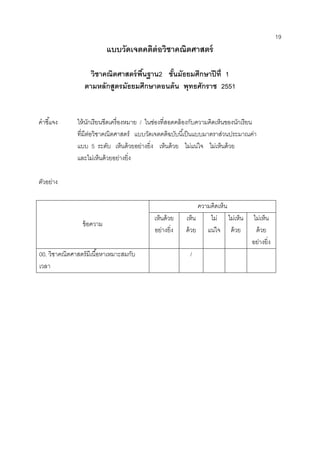 19 
แบบวัดเจตคติต่อวิชาคณิตศาสตร์ 
วิชาคณิตศาสตร์พื้นฐาน2 ชั้นมัธยมศึกษาปีที่ 1 
ตามหลักสูตรมัธยมศึกษาตอนต้น พุทธศักราช 2551 
คาชี้แจง ให้นักเรียนขีดเครื่องหมาย / ในช่องที่สอดคล้องกับความคิดเห็นของนักเรียน 
ที่มีต่อวิชาคณิตศาสตร์ แบบวัดเจตคติฉบับนี้เป็นแบบมาตราส่วนประมาณค่า 
แบบ 5 ระดับ เห็นด้วยอย่างยิ่ง เห็นด้วย ไม่แน่ใจ ไม่เห็นด้วย 
และไม่เห็นด้วยอย่างยิ่ง 
ตัวอย่าง 
ข้อความ 
ความคิดเห็น 
เห็นด้วย อย่างยิ่ง 
เห็น ด้วย 
ไม่ แน่ใจ 
ไม่เห็น ด้วย 
ไม่เห็น ด้วย 
อย่างยิ่ง 
00. วิชาคณิตศาสตร์มีเนื้อหาเหมาะสมกับ เวลา 
/ 
 