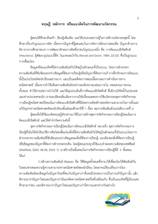 5 
ทฤษฎี หลักการ หรือแนวคิดในการพัฒนานวัตกรรม 
ผู้สอนได้ศึกษาค้นคว้า เรียนรู้เพิ่มเติม และได้ประมวลความรู้ในการสร้างนวัตกรรมชุดนี้ โดย 
ศึกษาเกี่ยวกับรูปแบบการคิด เนื่องจากปัญหาที่ผู้สอนพบในการจัดการเรียนการสอนคือ ปัญหาด้านการ 
คิด จากการศึกษาพบว่า การพัฒนาทักษะการคิดที่น่าสนใจรูปแบบหนึ่ง คือ การคิดแบบฮิวริสติกส์ 
(Heuristics) ผู้พัฒนารูปแบบนีคื้อ โนแวคและโกวิน (Novak and Govin, 1984: 22-23) ซงึ่เป็นรูปแบบ 
การเชื่อมโยง 
ข้อมูลหรือแนวคิดที่มีความสัมพันธ์กันให้อยู่ในลักษณะที่เป็นระบบ โดยการสารวจหา 
ความสัมพันธ์ที่ซับซ้อนระหว่างข้อมูลที่ต้องการเรียนรู้หรือปัญหาที่ต้องการแก้ การฝึกทักษะการคิดแบบ 
นีเ้ป็นประโยชน์ต่อนักเรียนอย่างมาก และเป็นผลดีต่อการสอนเนือ้หาและการดาเนินการทาง 
คณิตศาสตร์ เนื่องจากทาให้เห็นความสัมพันธ์ระหว่างองค์ประกอบย่อยภายใน ตลอดจนภาพรวม 
ทัง้หมด ทาให้ง่ายต่อการนาไปใช้ และได้มุ่งประเด็นที่การคิดแบบฮิวริสติกส์ ซงึ่มีงานวิจัยทัง้ในประเทศ 
และต่างประเทศรองรับ (รายละเอียดเพิ่มเติมจากงานวิจัยเรื่องผลของการใช้นวัตกรรมชุดการจัดกิจกรรม 
การเรียนรู้คณิตศาสตร์โดยเน้นการคิดแบบฮิวริสติกส์ที่มีต่อความคิดสร้างสรรค์ความสามารถในการตัง้และ 
แก้ปัญหาทางคณิตศาสตร์ของนักเรียนชัน้มัธยมศึกษาปีที่ 1 เรื่อง สมการเชิงเส้นตัวแปรเดียว บทที่ 2) 
ผู้สอนจึงได้ใช้แนวคิดทฤษฎีดังกล่าวมาใช้ในการสร้างชุดการจัดกิจกรรมการเรียนรู้โดยเน้นการ 
คิดแบบฮิวริสติกส์ และให้คาจากัดความดังนี้ 
ชุดการจัดกิจกรรมการเรียนรู้โดยเน้นการคิดแบบฮิวริสติกส์ หมายถึง ชุดการจัดกิจกรรมการ 
เรียนรู้ที่เน้นให้นักเรียนใช้การคิดโดยเชื่อมโยงสิ่งที่มีความสัมพันธ์กันให้อยู่ในลักษณะที่เป็นระบบโดยการ 
สารวจหาความสัมพันธ์ที่ซับซ้อนระหว่างข้อมูลของสิ่งที่ต้องการเรียนรู้ แนวคิดของสิ่งที่ต้องการเรียนรู้ 
หรือข้อมูลของปัญหาที่ต้องการสารวจตรวจค้น โดยผู้สอนประยุกต์ใช้แบบจาลองความคิดของเชฟฟิลด์ 
(Sheffield, 2000: 38-49, 2003: 7) มาสร้างเป็นขัน้ตอนในการจัดกิจกรรมการเรียนรู้ที่มี 4 ขัน้ตอน 
ได้แก่ 
1) สร้างความสัมพันธ์ (Relate) คือ ใช้ข้อมูลทัง้หมดที่หามาได้เชื่อมโยงให้สัมพันธ์กัน 
ในขอบข่ายของความรู้ความสามารถทางคณิตศาสตร์ของนักเรียน โดยอาจเปรียบเทียบการโยง 
ความสัมพันธ์ของข้อมูลในปัญหาใหม่ที่พบกับปัญหาเก่าที่เคยมีประสบการณ์ในการแก้ปัญหานัน้ แล้ว 
พิจารณาว่าปัญหาใหม่และปัญหาเก่ามีแนวคิดทางคณิตศาสตร์ใดที่เหมือนกัน ซึ่งเป็นแนวคิดที่ผู้เรียนเคย 
ศึกษามาก่อน และพิจารณาว่าปัญหาใหม่และปัญหาเก่ามีความแตกต่างกันอย่างไร 
 