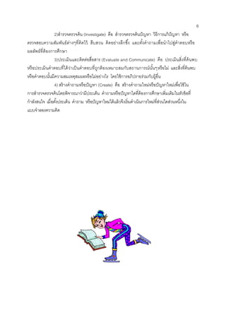 6 
2)สารวจตรวจค้น (Investigate) คือ สารวจตรวจค้นปัญหา วิธีการแก้ปัญหา หรือ ตรวจสอบความสัมพันธ์ต่างๆที่คิดไว้ สืบสวน คิดอย่างลึกซึ้ง และตั้งคาถามเพื่อนาไปสู่คาตอบหรือ ผลลัพธ์ที่ต้องการศึกษา 
3)ประเมินและติดต่อสื่อสาร (Evaluate and Communicate) คือ ประเมินสิ่งที่ค้นพบ หรือประเมินคาตอบที่ได้ว่าเป็นคาตอบที่ถูกต้องเหมาะสมกับสถานการณ์นั้นๆหรือไม่ และสิ่งที่ค้นพบ หรือคาตอบนั้นมีความสมเหตุสมผลหรือไม่อย่างไร โดยใช้การอภิปรายร่วมกับผู้อื่น 
4) สร้างคาถามหรือปัญหา (Create) คือ สร้างคาถามใหม่หรือปัญหาใหม่เพื่อใช้ใน การสารวจตรวจค้นโดยพิจารณาว่ามีประเด็น คาถามหรือปัญหาใดที่ต้องการศึกษาเพิ่มเติมในหัวข้อที่ กาลังสนใจ เมื่อตั้งประเด็น คาถาม หรือปัญหาใหม่ได้แล้วจึงเริ่มดาเนินการใหม่ที่ส่วนใดส่วนหนึ่งใน แบบจาลองความคิด 
 