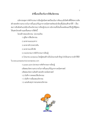7 
คาชี้แจงเกี่ยวกับการใช้นวัตกรรม 
นวัตกรรมชุดการจัดกิจกรรมการเรียนรู้คณิตศาสตร์โดยเน้นการคิดแบบฮิวริสติกส์ที่มีต่อความคิด สร้างสรรค์ความสามารถในการตั้งและแก้ปัญหาทางคณิตศาสตร์ของนักเรียนชั้นมัธยมศึกษาปีที่ 1 เรื่อง สมการเชิงเส้นตัวแปรเดียวเป็นนวัตกรรมการเรียนรู้ประเภท นวัตกรรมที่เน้นทั้งผลผลิตและวิธีปฏิบัติผู้สอน ได้แสดงโครงสร้างและขั้นตอนการใช้ดังนี้ 
โครงสร้างของนวัตกรรม ประกอบด้วย 
1) คู่มือการใช้นวัตกรรม 
2) เอกสารแนะแนวทาง 
3) เอกสารสารวจตรวจค้น 
4) เอกสารแบบฝึกหัด 
5) เกมประกอบการจัดกิจกรรมการเรียนรู้ 
6) โปรแกรม wordpress โดยผู้สอนสร้างเป็นโปรแกรมสาเร็จรูป นักเรียนสามารถเข้าใช้ได้ ใน www.pookpikschool.wordpress.com 
7) power point ประกอบการจัดกิจกรรมการเรียนรู้ 
8)ข้อสอบวัดความสามารถในการตั้งและแก้ปัญหาทางคณิตศาสตร์ 
9)ข้อสอบวัดความคิดสร้างสรรค์ทางคณิตศาสตร์ 
10) บันทึกการทดลองใช้นวัตกรรม 
11) บันทึกการเยี่ยมชมนวัตกรรม 
12) แผ่นพับสรุปภาพรวมของนวัตกรรม 
 