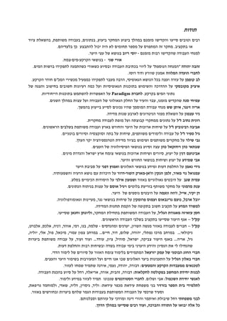 תודות 
, בעבודה משותפת, בהשאלת ציוד  , בנתוני  ביצוע המחקר ביעו 
 במהל  סייעו והקדישו מזמנ  וטובי  רבי 
.  בלעדיה 
 לא היה יכול להתבצע כ  או בתקציב. מחקר זה המתפרס על מספר תחומי 
יוסי ריוב בנושא של עצי היער.   למנחי העבודה שהקדישו רבות מזמנ 
צמח.  מי  בנושאי הקרקע  אורי שני 
.  זהבה יהודה המנחה הנוספת על ליווי בכתיבת העבודה ובסיוע כשאורי כשהתמנה לתפקידו ברשות המי 
ודוד רוסו.  שוור  לחברי הועדה המלווה אמנו 
חודר הקרקע.  על עזרה ועצה בכל הנושא הגאופיסי, הרבה מעבר לתפקידו כמפעיל מכשירי המכ  לב קופמ 
בחישוב והצגה של  איציק מקובסקי על ההדרכה והשימוש בתוכנות הגאופיסיות ועל כמה רעיונות חשובי 
על האפשרות להשתמש בתוכנות הייחודיות. Paradigm בקרקע. לחברת  נתוני המי 
.  השני 
 עמיחי סנה שהקדיש מזמנו, עבר והעיר על החלק הגאולוגי של העבודה ועל עצות במהל 
. 
 בהמש  לסייע בייעו  שהיו נכוני 
 שש מנחי עבודת המוסמ  אריה זינגר, אית 
לארבע שנות מדידה.  על השאלת מפזר הניטרוני  ניר עצמו 
ממחקרי קבוצתה ועל מופת לעבודה מחקרית.  רונית נתיב זל על נתוני 
.  הראשוני  ועבודה משותפת בשלבי  זל על שיחות ארוכות על היער והחורש באר  אביבה רבינובי 
.  בוטניי  , שיחות על בתה וסוקצסיה וסיורי  משותפי  גיל ספיר זל על עבודה ולימודי 
. 
 ושימוש בציוד מדידת הטרנספירציה יקר הער  משותפי  גבי שילר על מחקרי 
.  עצה וסיוע בנושאי הפיסיולוגיה של העצי  ויחזקאל כה  שבתאי כה 
.  ישראל והגדרת מיני  ושיחות ארוכות בנושאי צומח אר  , סיורי  על יעו  דני  אבינוע 
ושיחות בנושאי החורש והיער.  אבי שמידע על יעו 
דפני על סביבת היער  ואמו  על החלפת דעות ומידע בנושאי האלוני  גידי נאמ 
נושא הרעיה והשפעותיה.  דרור על היכרות ע  מארק דופור  וז'א  הנקי  עמנואל נוי מאיר, זלמ 
בסלע.  אילני על היסודות הכימיי  באזור ושמעו  גאולוגיי  עמית שגב על היבטי 
.  על עצות בניתוח הנתוני  ויגיל אוס  בזריעת בלוטי  ענת מדמוני על מחקר משות 
של היער.  נוספי  יקיר, אייל, ז'וזה ונעמה על היבטי  ד 
על שיחות בנושאי נגר, מעיינות וגאומורפולוגיה.  ועמוס פרומקי  גרינבאו  יובל ארבל, נוע 
למשרד המדע על תקציב חשוב בתקופה של הקמת תחנות המדידה. 
שסייעו.  וחנא  עזאיזה מאגודת הגליל, על העבודה המשותפת בתחילת המחקר, וליונת  חס 
.  היעור שסייעו בתקציב בשלבי העבודה הראשוני  קקל – אג 
שלמה, בנו, רמי, אוהד, ז'ניה, אלכס, אלברט,   ומהנדסי  , יערני  לעבודה באזור מנשה השרו  קקל – חברי 
עמרי, מיכאל, פול, אלי, יוליה,  ... במרחב צפו  , דוד, חיי  ניקולאי... במרחב מרכז נפתלי, יהודה, שלו 
, עודד... ועוד ועוד, על עבודה משותפת ביערות  היעור צביקה, ישראל, סוהיל, ציו  גיל, אריה... באג 
והידע היערני בימי עבודה בשדה ובשיחות רבות והחלפת דעות.  שהנחילו לי את הנסיו 
של לימוד הדדי.  בלימוד צומח האזור על סיורי  חברי החוג הבוטני של עמק יזרעאל המתמידי 
.  ועל המעורבות בשימור היער והעצי  שבו אנו חיי  הגליל על התענינות ביער האלוני  חברי באלו 
: דבורה, יהודה, נעמי, אירנה שתמיד שמחו לעזור.  ממעבדות הקרקע והמטעי  לטכנאי 
לבנות יחידת המחשב בפקולטה לחקלאות: דבורה, זהבית, אורה, אריאלה, רחל על סיוע בהכנת העבודה. 
שנכונו תמיד לעזור במידע ולימוד.  . לחברי הסטודנטי  לאנשי יחידת השכפול: אבי ושלו 
, דליה, שאדי, ולמוחמד גריפאת,  לתלמידי בית הספר בזרזיר בני משפחת עידאת מכפר עידאת: וליד, ניסרי 
באזור.  ביערות ובחורשי  וסעיד שרכסי על העבודה המשותפת בעבודות הגמר שלה 
.  וסבלנות  לבני משפחתי רחל שיבולת ואיתמר והורי דינה ומרדכי על עזרת 
.  הדר  שסייעו במהל  כל אלה יבואו על התודה והברכה, ועוד רבי 
 