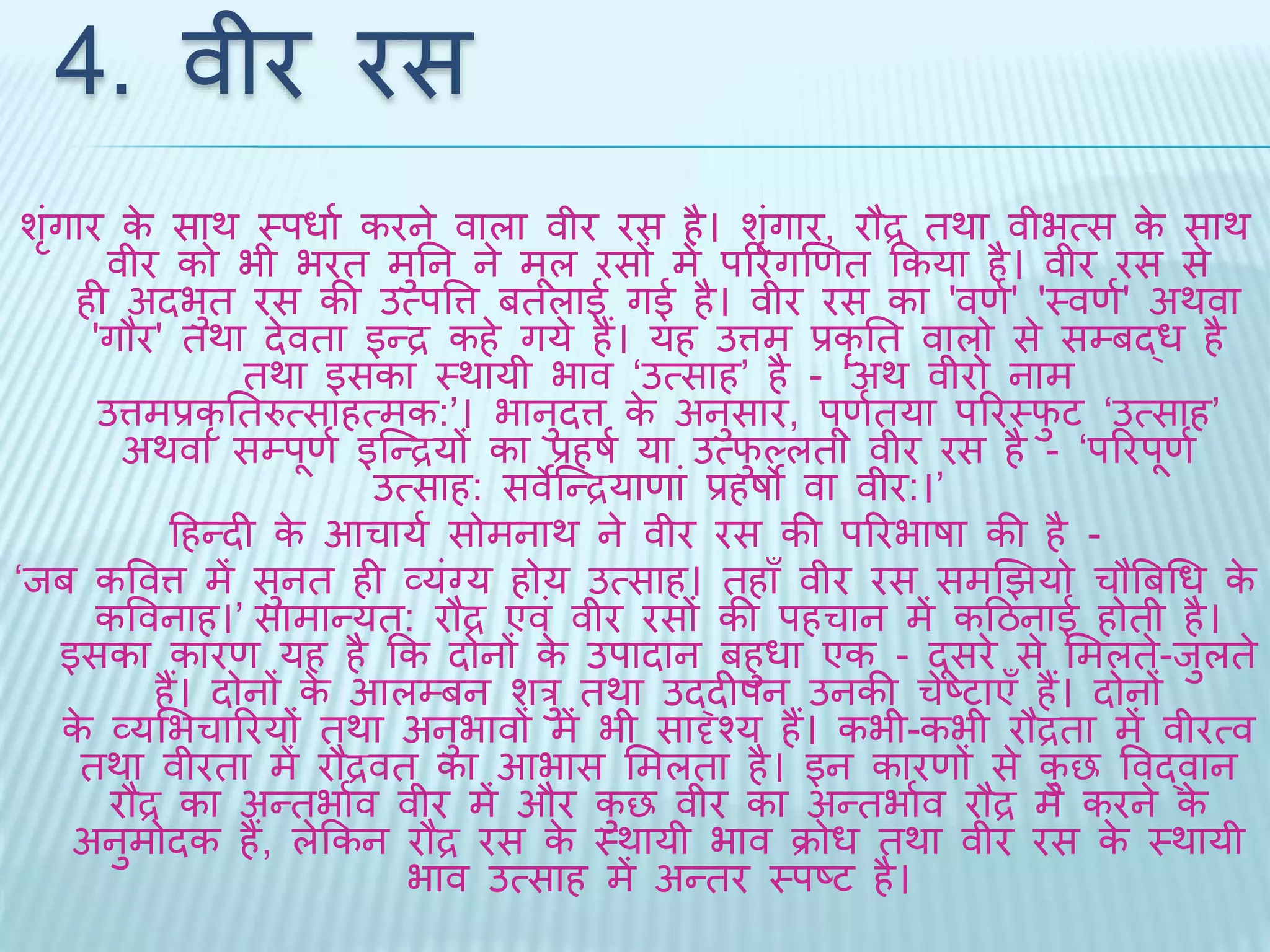 4. वीर रस 
शगंृार के सार् थपधाथ करने वाला वीर रस है। शगंृार, रौद्र िर्ा वीभत्स के सार् 
वीर को भी भरि मुतन ने मूल रसों में पररगखणि ककया है। वीर रस से 
ही अिभुि रस की उत्पवत्त बिलाई गई है। वीर रस का 'वणथ' 'थवणथ' अर्वा 
'गौर' िर्ा िेविा इन्द्र कहे गये हैं। यह उत्तम प्रकृति वालो से सम्बद्ध है 
िर्ा इसका थर्ायी भाव ‘उत्साह’ है - ‘अर् वीरो नाम 
उत्तमप्रकृतिरुत्साहत्मक:’। भानुित्त के अनुसार, पूणथिया पररथिुट ‘उत्साह’ 
अर्वा सम्पूणथ इब्न्द्रयों का प्रहषथ या उत्िुल्लिा वीर रस है - ‘पररपूणथ 
उत्साह: सवेब्न्द्रयाणां प्रहषो वा वीर:।’ 
दहन्िी के आचायथ सोमनार् ने वीर रस की पररभाषा की है - 
‘िब कववत्त में सुनि ही व्यंग्य होय उत्साह। िहाँ वीर रस समखियो चौबबधध के 
कववनाह।’ सामान्यि: रौद्र एवं वीर रसों की पहचान में कदठनाई होिी है। 
इसका कारण यह है कक िोनों के उपािान बहुधा एक - िूसरे से भमलिे-िुलिे 
हैं। िोनों के आलम्बन शरु िर्ा उद्िीपन उनकी चेष्टाएँ हैं। िोनों 
के व्यभभचाररयों िर्ा अनुभावों में भी सादृश्य हैं। कभी-कभी रौद्रिा में वीरत्व 
िर्ा वीरिा में रौद्रवि का आभास भमलिा है। इन कारणों से कुछ ववद्वान 
रौद्र का अन्िभाथव वीर में और कुछ वीर का अन्िभाथव रौद्र में करने के 
अनुमोिक हैं, लेककन रौद्र रस के थर्ायी भाव क्रोध िर्ा वीर रस के थर्ायी 
भाव उत्साह में अन्िर थपष्ट है। 
 