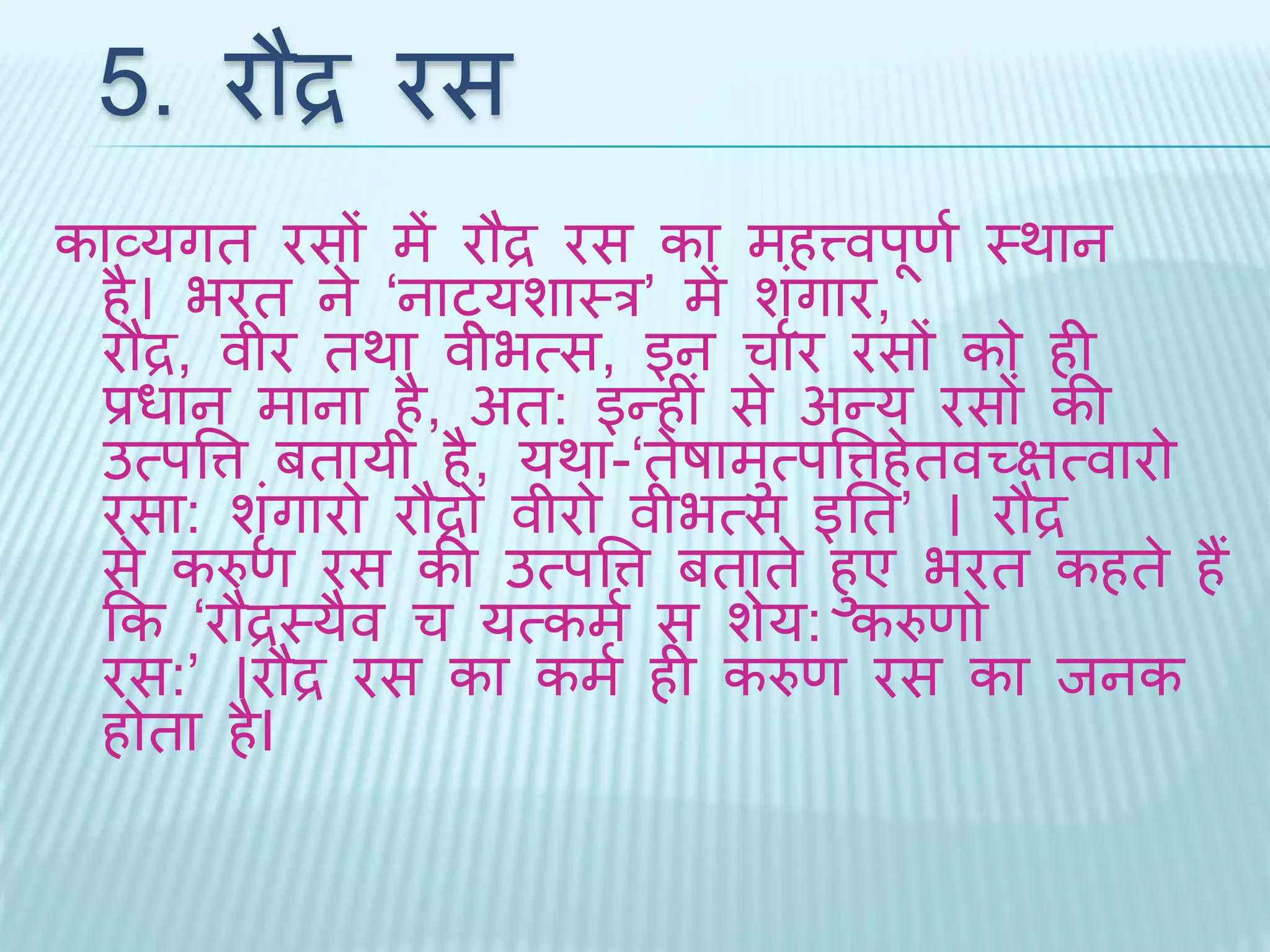 5. रौद्र रस 
काव्यगि रसों में रौद्र रस का महत्त्वपूणथ थर्ान 
है। भरि ने ‘नाट्यशाथर’ मेंशंगृार, 
रौद्र, वीर िर्ा वीभत्स, इन चार रसों को ही 
प्रधान माना है, अि: इन्हीं से अन्य रसों की 
उत्पवत्त बिायी है, यर्ा-‘िेषामुत्पवत्तहेिवच्ित्वारो 
रसा: शंगृारो रौद्रो वीरो वीभत्स इति’ । रौद्र 
से करुण रस की उत्पवत्त बिािे हुए भरि कहिे हैं 
कक ‘रौद्रथयैव च यत्कमथ स शेय: करुणो 
रस:’ ।रौद्र रस का कमथ ही करुण रस का िनक 
होिा हैI 
 