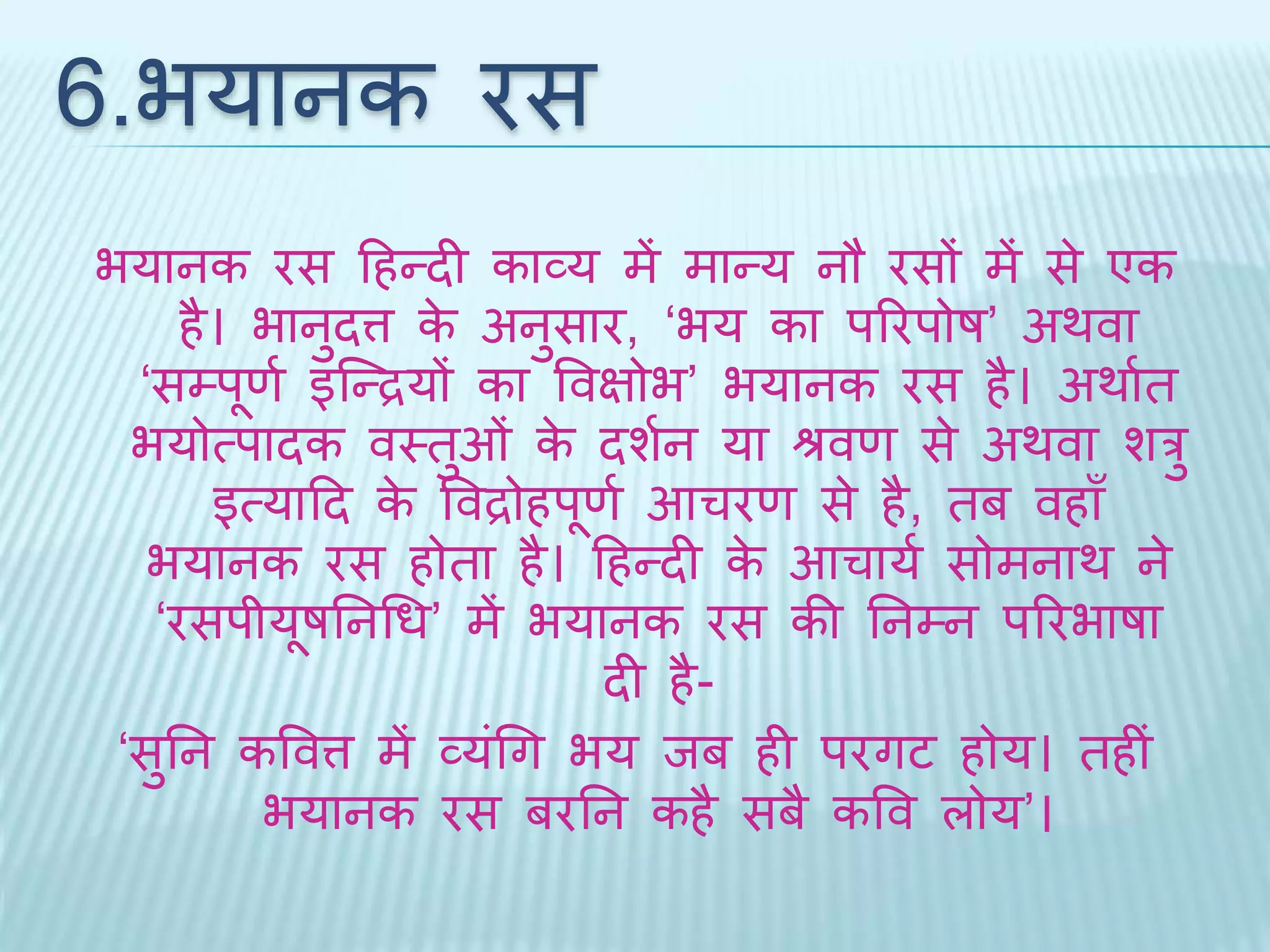6.भयानक रस 
भयानक रस दहन्िी काव्य में मान्य नौ रसों में से एक 
है। भानुित्त के अनुसार, ‘भय का पररपोष’ अर्वा 
‘सम्पूणथ इब्न्द्रयों का वविोभ’ भयानक रस है। अर्ाथि 
भयोत्पािक वथिुओं के िशथन या श्रवण से अर्वा शरु 
इत्यादि के ववद्रोहपूणथ आचरण से है, िब वहाँ 
भयानक रस होिा है। दहन्िी के आचायथ सोमनार् ने 
‘रसपीयूषतनधध’ में भयानक रस की तनम्न पररभाषा 
िी है- 
‘सुतन कववत्त में व्यंधग भय िब ही परगट होय। िहीं 
भयानक रस बरतन कहै सबै कवव लोय’। 
 