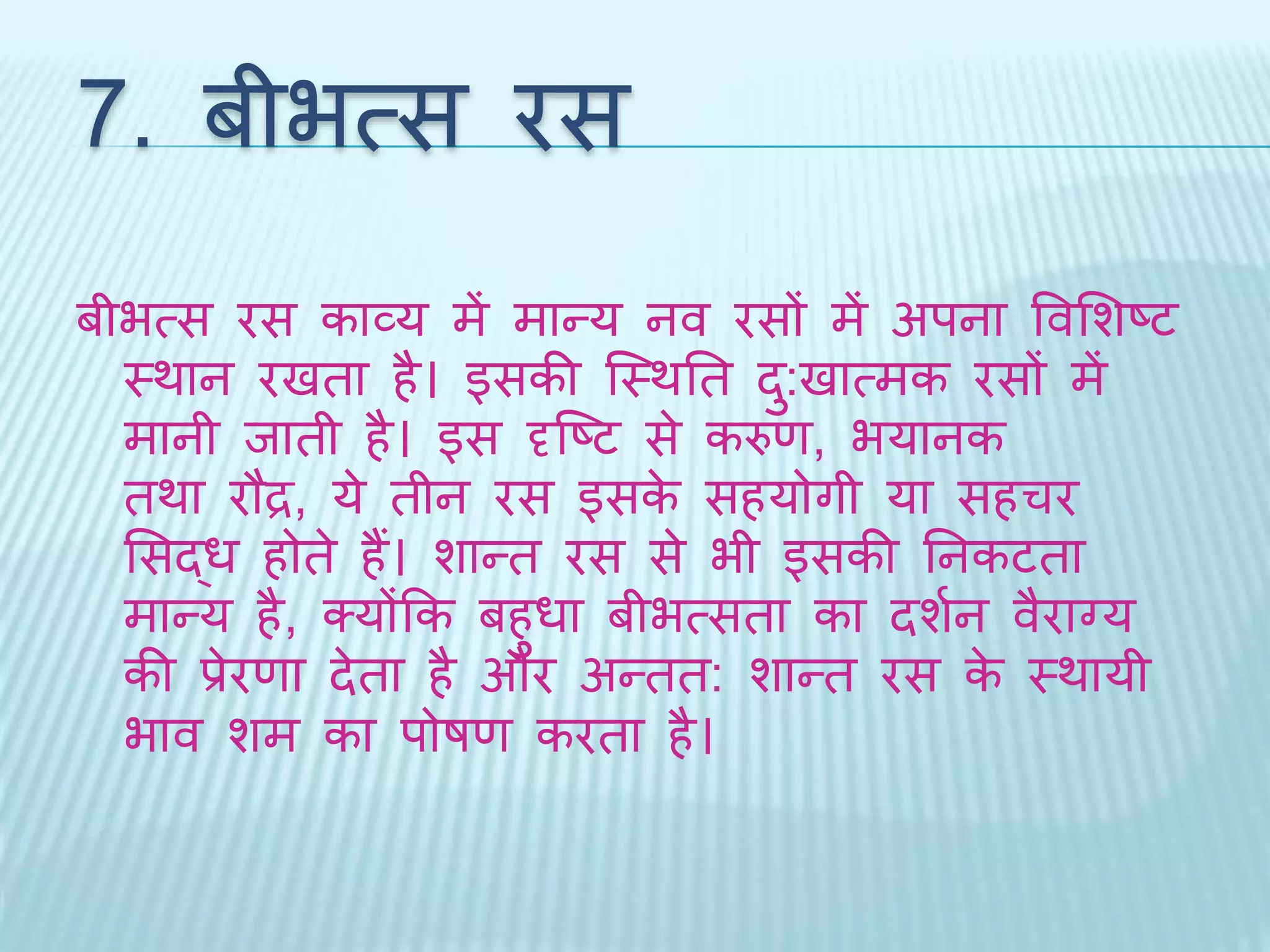 7. बीभत्स रस 
बीभत्स रस काव्य में मान्य नव रसों में अपना ववभशष्ट 
थर्ान रििा है। इसकी ब्थर्ति ि:ुिात्मक रसों में 
मानी िािी है। इस दृब्ष्ट से करुण, भयानक 
िर्ा रौद्र, ये िीन रस इसके सहयोगी या सहचर 
भसद्ध होिे हैं। शान्ि रस से भी इसकी तनकटिा 
मान्य है, क्योंकक बहुधा बीभत्सिा का िशथन वैराग्य 
की प्रेरणा िेिा है और अन्िि: शान्ि रस के थर्ायी 
भाव शम का पोषण करिा है। 
 